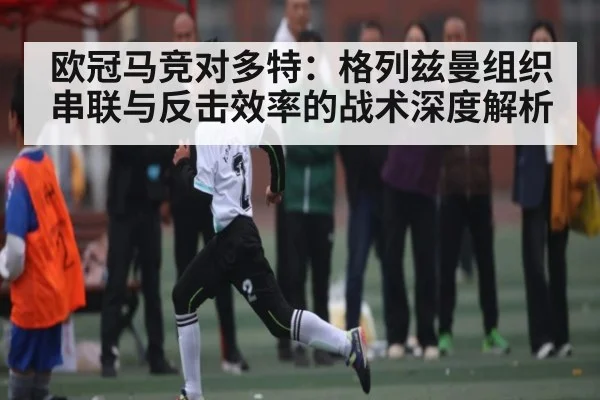 欧冠马竞对多特：格列兹曼组织串联与反击效率的战术深度解析（kaiyun）