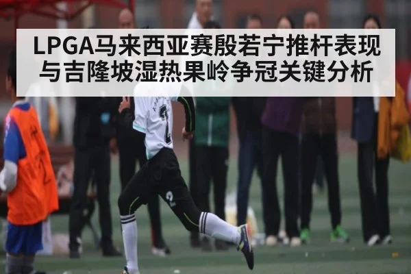 LPGA马来西亚赛殷若宁推杆表现与吉隆坡湿热果岭争冠关键分析（kaiyun）
