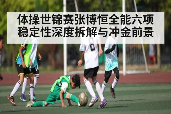 体操世锦赛张博恒全能六项稳定性深度拆解与冲金前景（kaiyun）