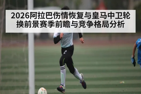 2026阿拉巴伤情恢复与皇马中卫轮换前景赛季前瞻与竞争格局分析
