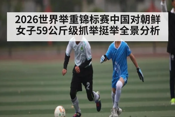 2026世界举重锦标赛中国对朝鲜女子59公斤级抓举挺举全景分析