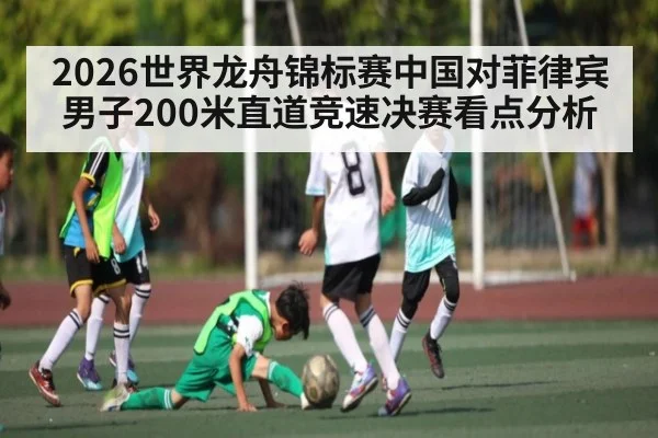 2026世界龙舟锦标赛中国对菲律宾男子200米直道竞速决赛看点分析 - kaiyun