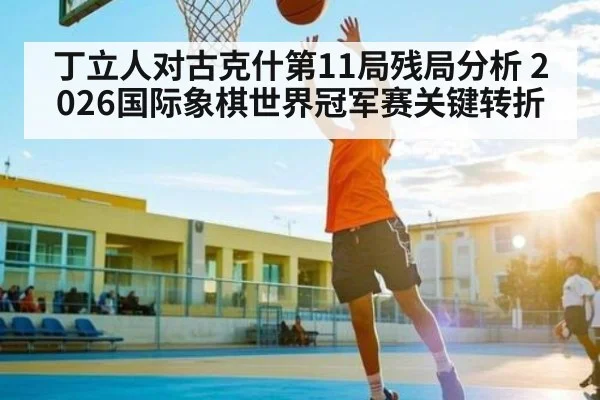 丁立人对古克什第11局残局分析 2026国际象棋世界冠军赛关键转折（kaiyun）